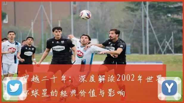 穿越二十年：深度解读2002年世界杯球星的经典价值与影响