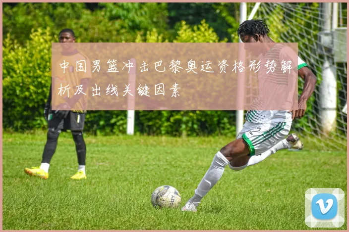 中国男篮冲击巴黎奥运资格形势解析及出线关键因素