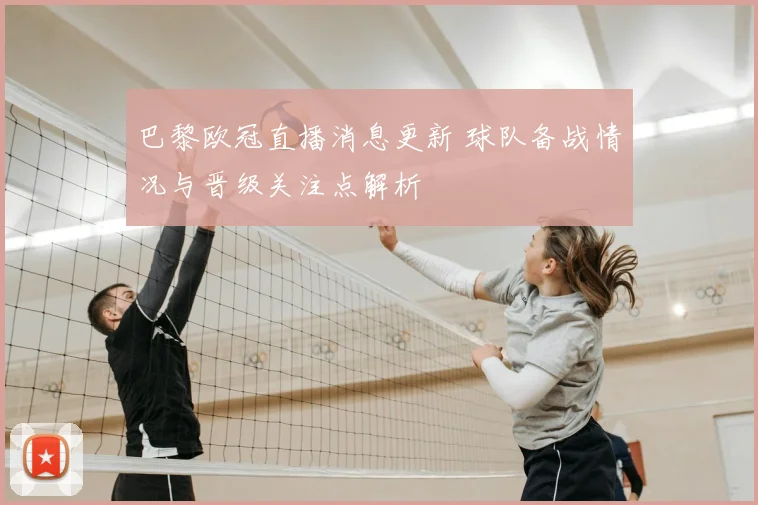巴黎欧冠直播消息更新 球队备战情况与晋级关注点解析