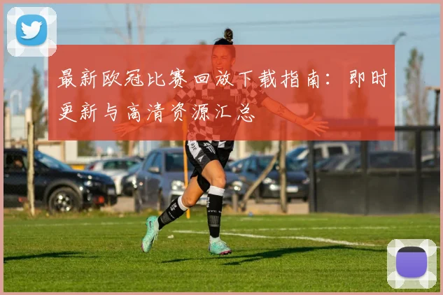最新欧冠比赛回放下载指南：即时更新与高清资源汇总