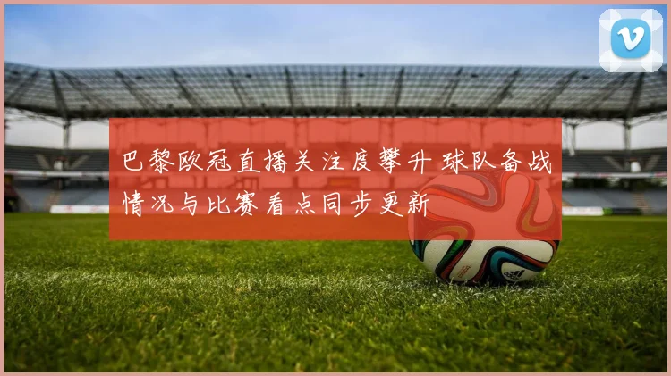 巴黎欧冠直播关注度攀升 球队备战情况与比赛看点同步更新