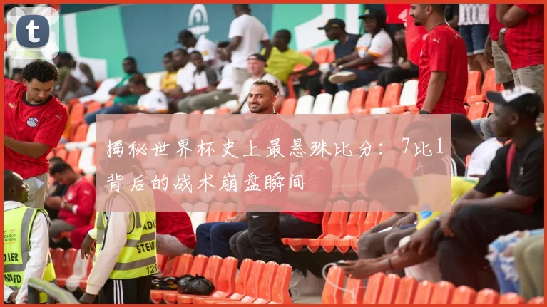 揭秘世界杯史上最悬殊比分：7比1背后的战术崩盘瞬间