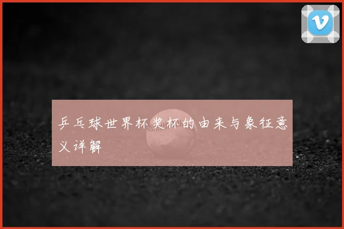 乒乓球世界杯奖杯的由来与象征意义详解
