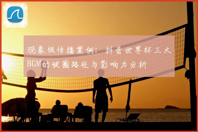 现象级传播案例：抖音世界杯三大BGM的破圈路径与影响力分析
