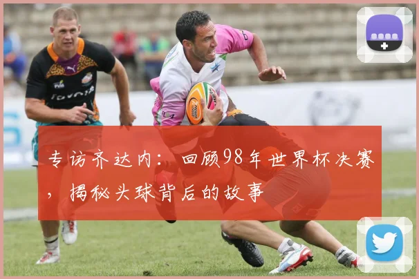 专访齐达内:回顾98年世界杯决赛,揭秘头球背后的故事