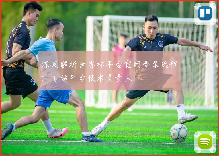 深度解析世界杯平台官网登录流程：专访平台技术负责人
