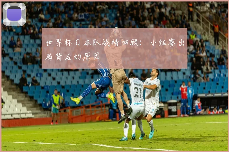 世界杯日本队战绩回顾：小组赛出局背后的原因