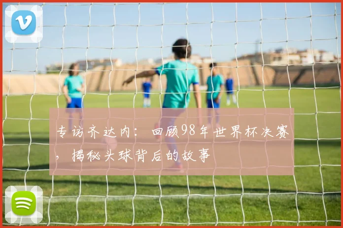 专访齐达内:回顾98年世界杯决赛,揭秘头球背后的故事