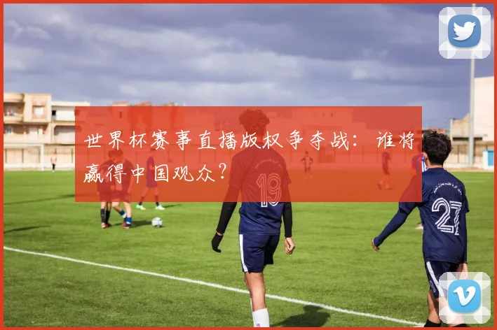 世界杯赛事直播版权争夺战：谁将赢得中国观众？